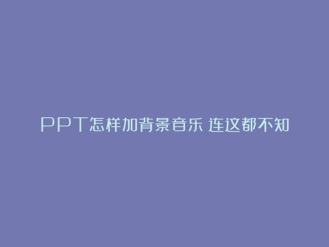 PPT怎样加背景音乐？连这都不知道，难怪同事都叫你小白！