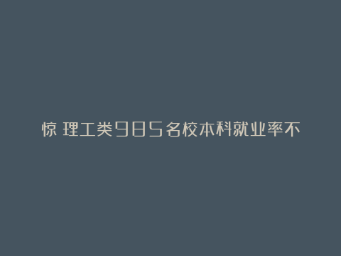 惊！理工类985名校本科就业率不及双非普本