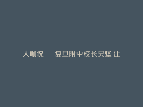 大咖说 | 复旦附中校长吴坚：让创新的种子自由生长，解码拔尖创新人才培育“三要素”