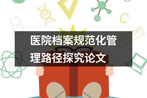 医院档案规范化管理路径探究论文