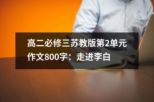 高二必修三苏教版第2单元作文800字：走进李白