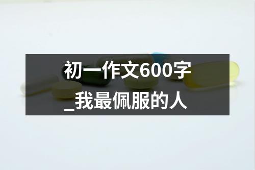 初一作文600字_我最佩服的人