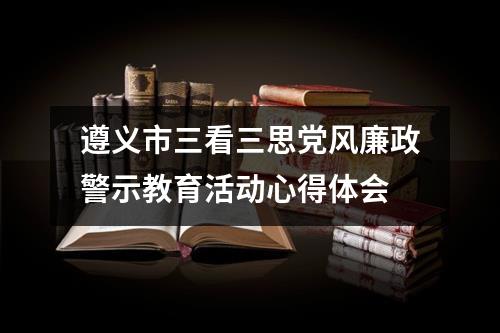 遵义市三看三思党风廉政警示教育活动心得体会