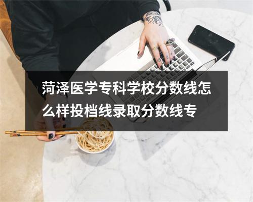 菏泽医学专科学校分数线怎么样投档线录取分数线专