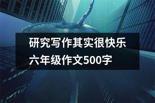 研究写作其实很快乐六年级作文500字