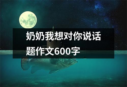 奶奶我想对你说话题作文600字