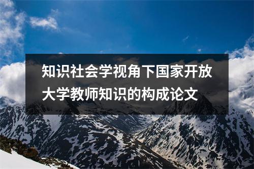 知识社会学视角下国家开放大学教师知识的构成论文