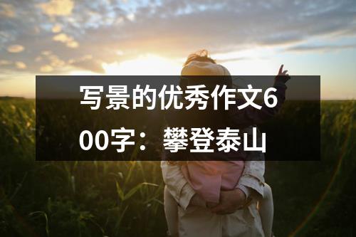 写景的优秀作文600字：攀登泰山